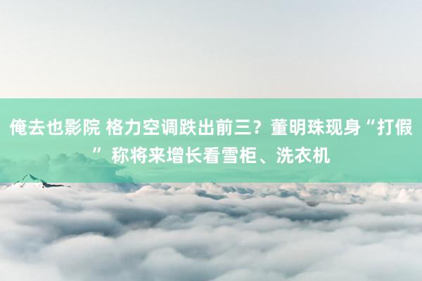 俺去也影院 格力空调跌出前三？董明珠现身“打假” 称将来增长看雪柜、洗衣机