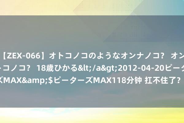 【ZEX-066】オトコノコのようなオンナノコ？ オンナノコのようなオトコノコ？ 18歳ひかる</a>2012-04-20ピーターズMAX&$ピーターズMAX118分钟 扛不住了？价钱“腰斩”后 再降约40%