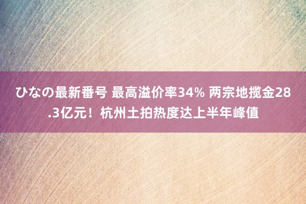 ひなの最新番号 最高溢价率34% 两宗地揽金28.3亿元！杭州土拍热度达上半年峰值