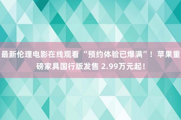 最新伦理电影在线观看 “预约体验已爆满”！苹果重磅家具国行版发售 2.99万元起！