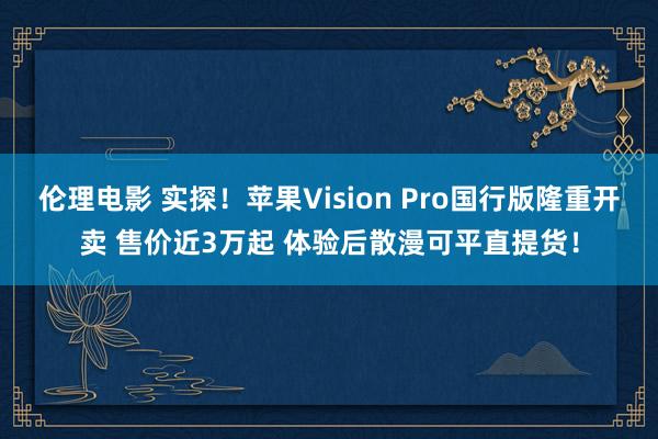 伦理电影 实探！苹果Vision Pro国行版隆重开卖 售价近3万起 体验后散漫可平直提货！