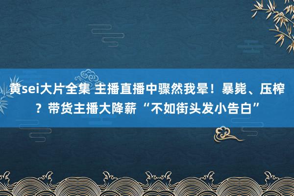 黄sei大片全集 主播直播中骤然我晕！暴毙、压榨？带货主播大降薪 “不如街头发小告白”