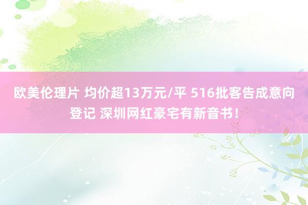 欧美伦理片 均价超13万元/平 516批客告成意向登记 深圳网红豪宅有新音书！