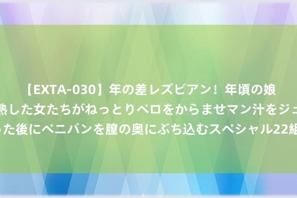 【EXTA-030】年の差レズビアン！年頃の娘たちとお母さんくらいの熟した女たちがねっとりベロをからませマン汁をジュルジュル舐め合った後にペニバンを膣の奥にぶち込むスペシャル22組45名4時間 公募“退薪”风云再起 真相如何？