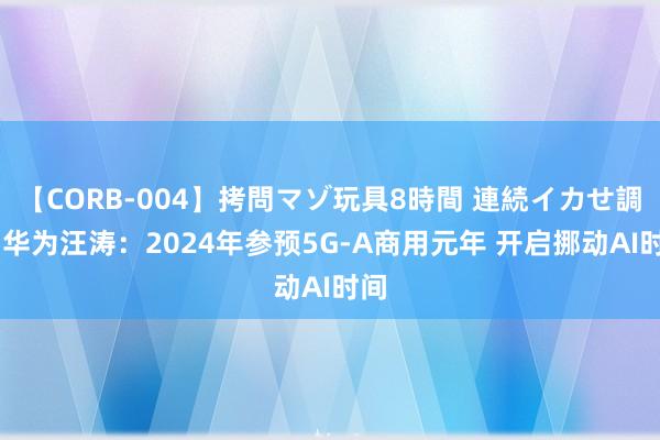 【CORB-004】拷問マゾ玩具8時間 連続イカせ調教 华为汪涛：2024年参预5G-A商用元年 开启挪动AI时间