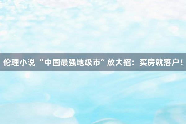 伦理小说 “中国最强地级市”放大招：买房就落户！