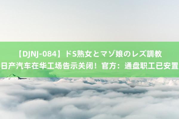 【DJNJ-084】ドS熟女とマゾ娘のレズ調教 日产汽车在华工场告示关闭！官方：通盘职工已安置