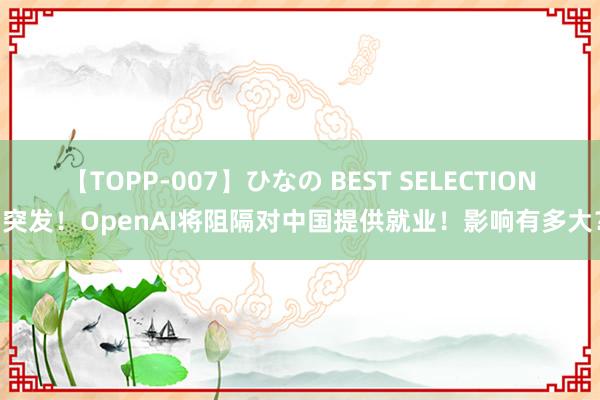 【TOPP-007】ひなの BEST SELECTION 突发！OpenAI将阻隔对中国提供就业！影响有多大？