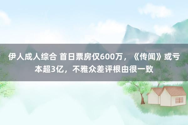 伊人成人综合 首日票房仅600万，《传闻》或亏本超3亿，不雅众差评根由很一致