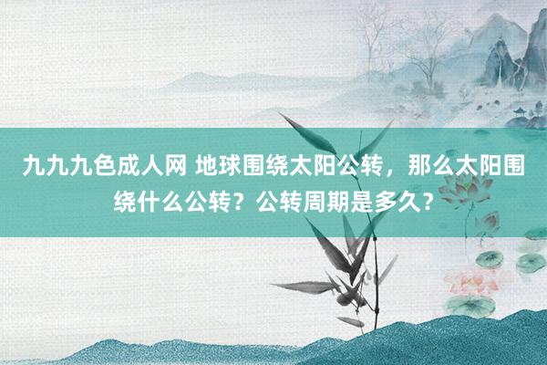 九九九色成人网 地球围绕太阳公转，那么太阳围绕什么公转？公转周期是多久？