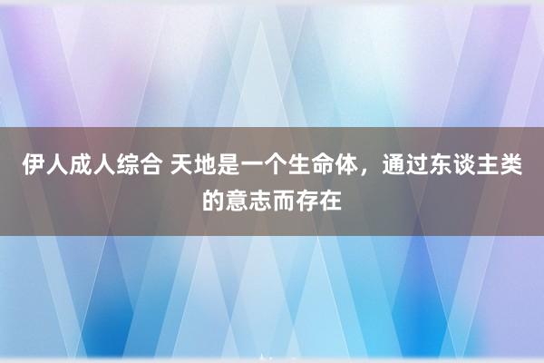 伊人成人综合 天地是一个生命体，通过东谈主类的意志而存在