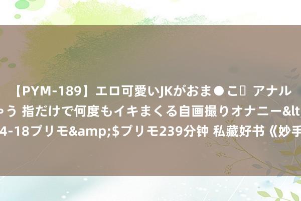 【PYM-189】エロ可愛いJKがおま●こ・アナルをいっぱい見せちゃう 指だけで何度もイキまくる自画撮りオナニー</a>2016-04-18プリモ&$プリモ239分钟 私藏好书《妙手仙医》，欺我辱我者，虽远必诛！