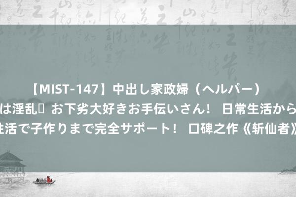 【MIST-147】中出し家政婦（ヘルパー） 清楚で美人な出張家政婦は淫乱・お下劣大好きお手伝いさん！ 日常生活から夜の性活で子作りまで完全サポート！ 口碑之作《斩仙者》，运谈不公，我就要逆天改命！