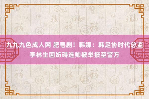 九九九色成人网 肥皂剧！韩媒：韩足协时代总监李林生因妨碍选帅被举报至警方