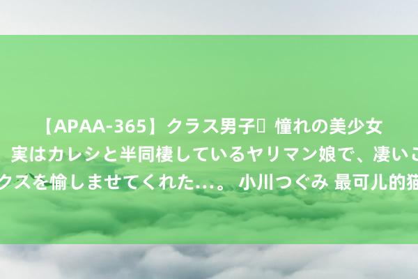 【APAA-365】クラス男子・憧れの美少女をラブホに連れ込むと、実はカレシと半同棲しているヤリマン娘で、凄いご奉仕セックスを愉しませてくれた…。 小川つぐみ 最可儿的猫咪名次榜，最可儿的猫咪品种前十名