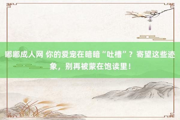 嘟嘟成人网 你的爱宠在暗暗“吐槽”？寄望这些迹象，别再被蒙在饱读里！