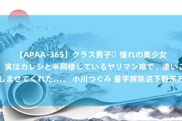 【APAA-365】クラス男子・憧れの美少女をラブホに連れ込むと、実はカレシと半同棲しているヤリマン娘で、凄いご奉仕セックスを愉しませてくれた…。 小川つぐみ 董宇辉陈说下野东方甄选：感谢俞淳厚，尔后与辉同即将孤苦运行