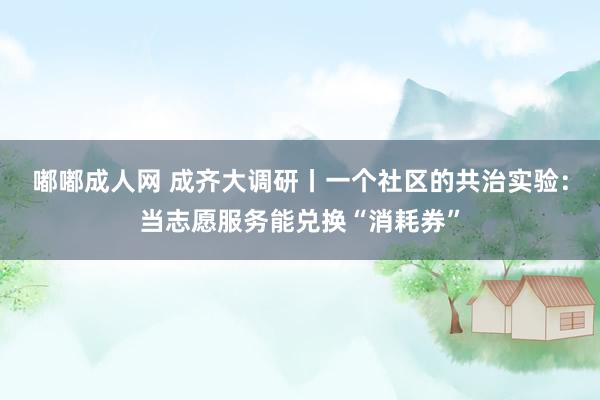 嘟嘟成人网 成齐大调研丨一个社区的共治实验：当志愿服务能兑换“消耗券”