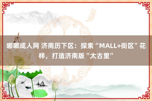 嘟嘟成人网 济南历下区：探索“MALL+街区”花样，打造济南版“太古里”