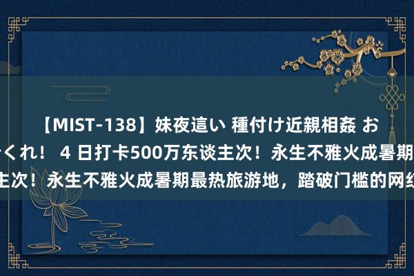 【MIST-138】妹夜這い 種付け近親相姦 お兄ちゃんの精子で孕んでくれ！ 4 日打卡500万东谈主次！永生不雅火成暑期最热旅游地，踏破门槛的网红景点