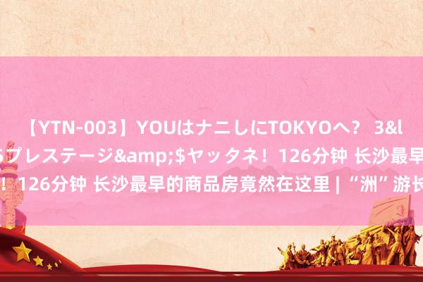 【YTN-003】YOUはナニしにTOKYOへ？ 3</a>2016-11-25プレステージ&$ヤッタネ！126分钟 长沙最早的商品房竟然在这里 | “洲”游长沙@柏家洲