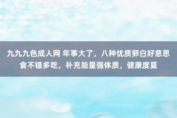 九九九色成人网 年事大了，八种优质卵白好意思食不错多吃，补充能量强体质，健康度夏