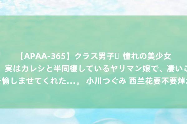 【APAA-365】クラス男子・憧れの美少女をラブホに連れ込むと、実はカレシと半同棲しているヤリマン娘で、凄いご奉仕セックスを愉しませてくれた…。 小川つぐみ 西兰花要不要焯水？教你正确的作念法，西兰花入味且脆嫩