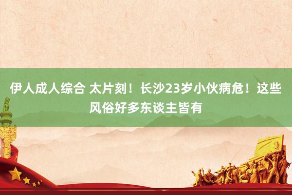 伊人成人综合 太片刻！长沙23岁小伙病危！这些风俗好多东谈主皆有