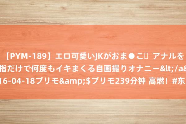 【PYM-189】エロ可愛いJKがおま●こ・アナルをいっぱい見せちゃう 指だけで何度もイキまくる自画撮りオナニー</a>2016-04-18プリモ&$プリモ239分钟 高燃！#东京夺金的他们再战巴黎#