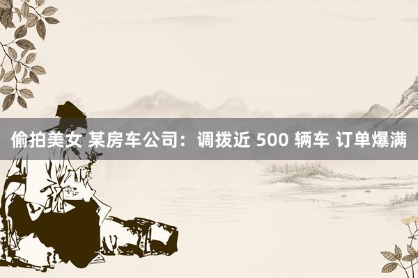 偷拍美女 某房车公司：调拨近 500 辆车 订单爆满