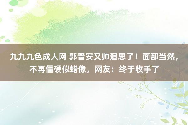 九九九色成人网 郭晋安又帅追思了！面部当然，不再僵硬似蜡像，网友：终于收手了