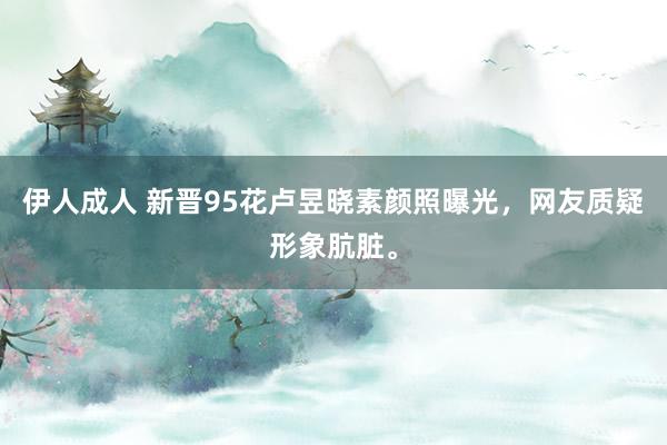 伊人成人 新晋95花卢昱晓素颜照曝光，网友质疑形象肮脏。