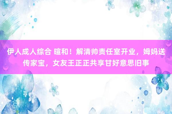 伊人成人综合 暄和！解清帅责任室开业，姆妈送传家宝，女友王正正共享甘好意思旧事