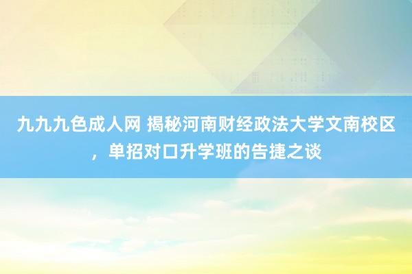 九九九色成人网 揭秘河南财经政法大学文南校区，单招对口升学班的告捷之谈