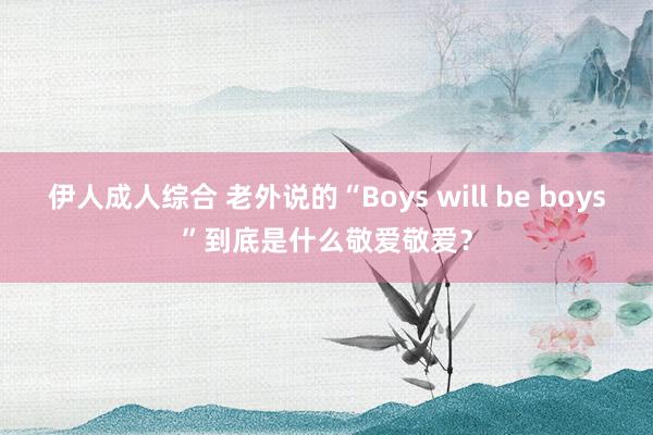 伊人成人综合 老外说的“Boys will be boys”到底是什么敬爱敬爱？