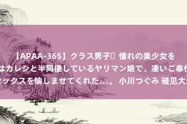 【APAA-365】クラス男子・憧れの美少女をラブホに連れ込むと、実はカレシと半同棲しているヤリマン娘で、凄いご奉仕セックスを愉しませてくれた…。 小川つぐみ 碰见大运河丨行走在水上的漕运聪慧