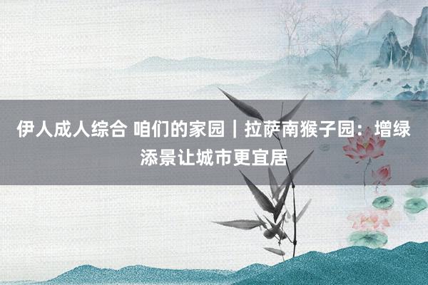 伊人成人综合 咱们的家园｜拉萨南猴子园：增绿添景让城市更宜居