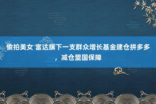 偷拍美女 富达旗下一支群众增长基金建仓拼多多，减仓盟国保障