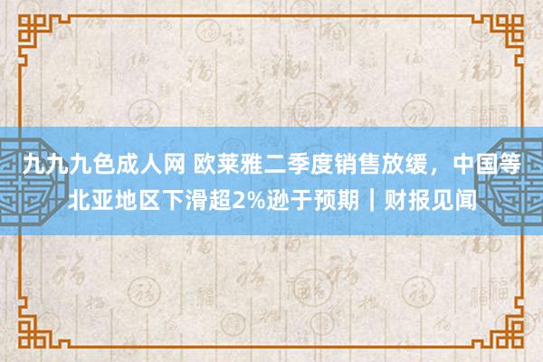 九九九色成人网 欧莱雅二季度销售放缓，中国等北亚地区下滑超2%逊于预期｜财报见闻