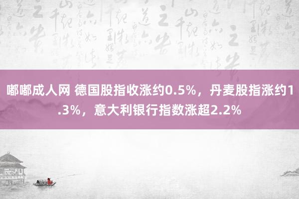 嘟嘟成人网 德国股指收涨约0.5%，丹麦股指涨约1.3%，意大利银行指数涨超2.2%