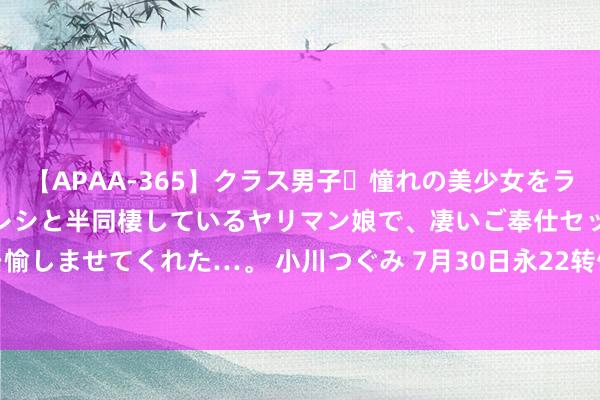 【APAA-365】クラス男子・憧れの美少女をラブホに連れ込むと、実はカレシと半同棲しているヤリマン娘で、凄いご奉仕セックスを愉しませてくれた…。 小川つぐみ 7月30日永22转债下落0.32%，转股溢价率91.9%