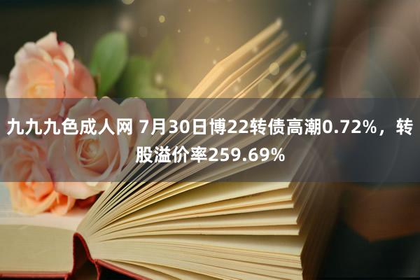 九九九色成人网 7月30日博22转债高潮0.72%，转股溢价率259.69%