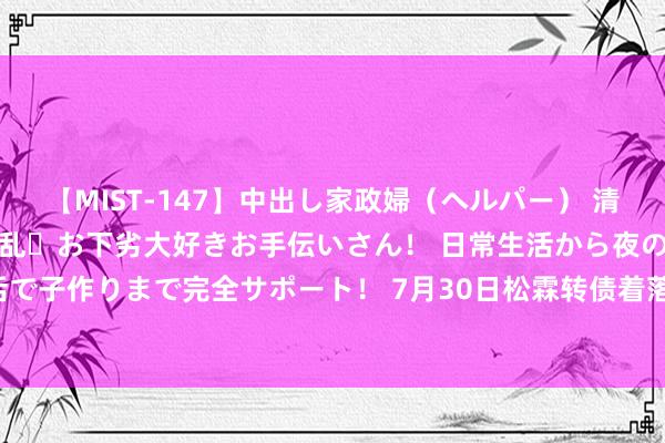 【MIST-147】中出し家政婦（ヘルパー） 清楚で美人な出張家政婦は淫乱・お下劣大好きお手伝いさん！ 日常生活から夜の性活で子作りまで完全サポート！ 7月30日松霖转债着落0.43%，转股溢价率15.11%