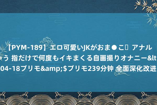 【PYM-189】エロ可愛いJKがおま●こ・アナルをいっぱい見せちゃう 指だけで何度もイキまくる自画撮りオナニー</a>2016-04-18プリモ&$プリモ239分钟 全面深化改进是鼓励中国式当代化的强健能源