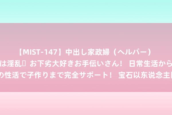 【MIST-147】中出し家政婦（ヘルパー） 清楚で美人な出張家政婦は淫乱・お下劣大好きお手伝いさん！ 日常生活から夜の性活で子作りまで完全サポート！ 宝石以东说念主民为中心进一步全面深化蜕变