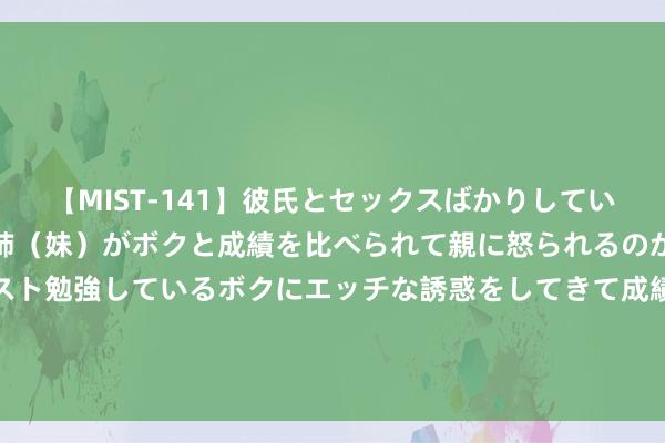 【MIST-141】彼氏とセックスばかりしていて、いつも赤点取ってる姉（妹）がボクと成績を比べられて親に怒られるのが嫌になった結果…テスト勉強しているボクにエッチな誘惑をしてきて成績を下げさせようとする。 把抓紧要原则&#32;赓续深化对改良的规矩性相识