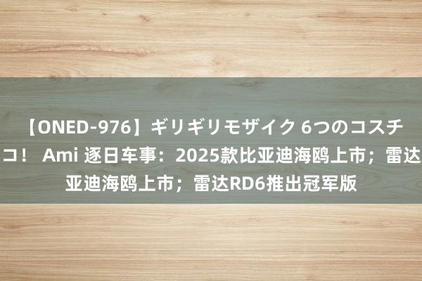 【ONED-976】ギリギリモザイク 6つのコスチュームでパコパコ！ Ami 逐日车事：2025款比亚迪海鸥上市；雷达RD6推出冠军版