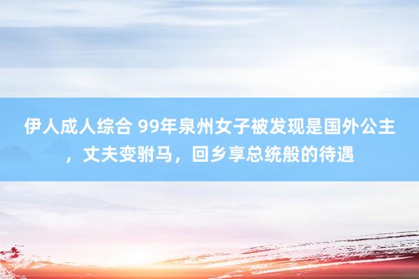 伊人成人综合 99年泉州女子被发现是国外公主，丈夫变驸马，回乡享总统般的待遇