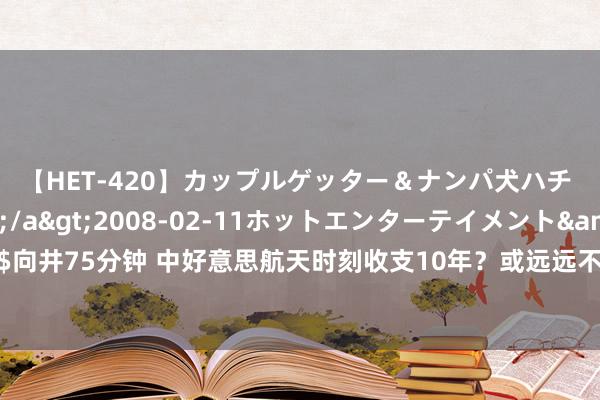 【HET-420】カップルゲッター＆ナンパ犬ハチ ファイト一発</a>2008-02-11ホットエンターテイメント&$向井75分钟 中好意思航天时刻收支10年？或远远不啻，巨匠示意：差距比念念象还要大