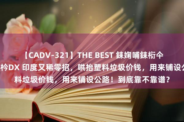 【CADV-321】THE BEST 銇婅哺銇椼仐銇俱仚銆?50浜?鏅傞枔DX 印度又稀零招，哄抬塑料垃圾价钱，用来铺设公路！到底靠不靠谱？